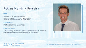 Petrus Hendrik Ferreira, Business Administration, Doctor of Philosophy, May 2021, Advisors: Professor Wayne Landsman, Dissertation: The Liquidity, Precision, and Comparability Effects of ASC 606: Revenue From Contracts With Customers