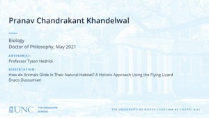 Pranav Chandrakant Khandelwal, Biology, Doctor of Philosophy, May 2021, Advisors: Professor Tyson Hedrick, Dissertation: How do Animals Glide in Their Natural Habitat? A Holistic Approach Using the Flying Lizard Draco Dussumieri