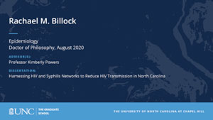 Rachael M Billock, Epidemiology, Doctor of Philosophy, August 2020, Advisors: Professor Kimberly Powers, Dissertation: Harnessing HIV and Syphilis Networks to Reduce HIV Transmission in North Carolina