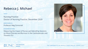 Rebecca J. Michael, Nursing Practice, Doctor of Nursing Practice, December 2020, Advisors: Professor Meg Zomorodi, Dissertation: Measuring the Impact of Nurse-Led Debriefing Sessions on Moral Distress and Burnout in the Cardiovascular and Thoracic ICU