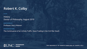 Robert K. Colby, History, Doctor of Philosophy, August 2019, Advisors: Professor Harry Watson, Dissertation: The Continuance of an Unholy Traffic: Slave Trading in the Civil War South 