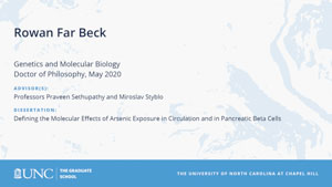 Rowan Far Beck, Genetics and Molecular Biology, Doctor of Philosophy, May 2020, Advisors: Professors Praveen Sethupathy and Miroslav Styblo, Dissertation: Defining the Molecular Effects of Arsenic Exposure in Circulation and in Pancreatic Beta Cells