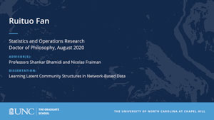 Ruituo Fan, Statistics and Operations Research, Doctor of Philosophy, August 2020, Advisors: Professors Shankar Bhamidi and Nicolas Fraiman, Dissertation: Learning Latent Community Structures in Network-Based Data