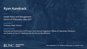 Ryan Kandrack, Health Policy and Management, Doctor of Philosophy, May 2021, Advisors: Professor Mark Holmes, Dissertation: Promise and Performance of Primary Care Vertical Integration: Effects on Spending, Utilization, and Quality of Care for Medicare Fee-for-Service Beneficiaries