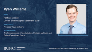 Ryan Williams, Political Science, Doctor of Philosophy, 19-Dec, Advisors: Professor Kevin McGuire, Dissertation: The Consequences of Specialization: Decision Making in U.S. Federal Specialized Courts