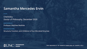 Samantha Mercedes Ervin, Chemistry, Doctor of Philosophy, December 2020, Advisors: Professor Matthew Redinbo, Dissertation: Structure, Function, and Inhibition of Gut Microbial Enzymes