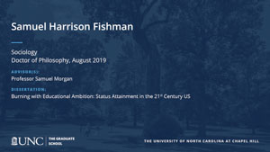 Samuel Harrison Fishman, Sociology, Doctor of Philosophy, August 2019, Advisors: Professor Samuel Morgan, Dissertation: Burning with Educational Ambition: Status Attainment in the 21st Century US