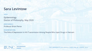 Sara Levintow, Epidemiology, Doctor of Philosophy, May 2020, Advisors: Professor Brian Pence, Dissertation: The Role of Depression in HIV Transmission Among People Who Inject Drugs in Vietnam
