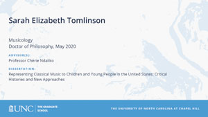 Sarah Elizabeth Tomlinson, Musicology, Doctor of Philosophy, May 2020, Advisors: Professor Chérie Ndaliko, Dissertation: Representing Classical Music to Children and Young People in the United States: Critical Histories and New Approaches