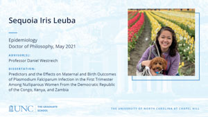 Sequoia Iris Leuba, Epidemiology, Doctor of Philosophy, May 2021, Advisors: Professor Daniel Westreich, Dissertation: Predictors and the Effects on Maternal and Birth Outcomes of Plasmodium Falciparum Infection in the First Trimester Among Nulliparous Women From the Democratic Republic of the Congo, Kenya, and Zambia