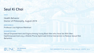 Seul Ki Choi, Health Behavior, Doctor of Philosophy, August 2019, Advisors: Professor Lisa Hightow-Weidman, Dissertation: Sexual Empowerment and Stigma Among Young Black Men who Have Sex With Men: healthmpowerment.org, a Mobile Phone Optimized Online Intervention to Reduce Sexual Risk Behaviors 
