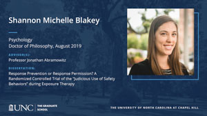 Shannon Michelle Blakey, Psychology, Doctor of Philosophy, August 2019, Advisors: Professor Jonathan Abramowitz, Dissertation: Response Prevention or Response Permission? A Randomized Controlled Trial of the “Judicious Use of Safety Behaviors” during Exposure Therapy