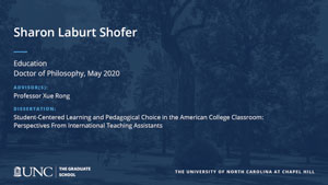 Sharon Laburt Shofer, Education, Doctor of Philosophy, May 2020, Advisors: Professor Xue Rong, Dissertation: Student-centered learning and pedagogical choice in the American college classroom: Perspectives from international teaching assistants