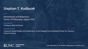 Stephan T Kudlacek, Biochemistry and Biophysics, Doctor of Philosophy, August 2020, Advisors: Professor Brian Kuhlman, Dissertation: Computer-Based Design and Stabilization of the Dengue Virus Envelope Protein for Use as a Subunit Vaccine