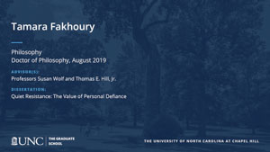 Tamara Fakhoury, Philosophy, Doctor of Philosophy, August 2019, Advisors: Professors Susan Wolf and Thomas E. Hill, Jr., Dissertation: Quiet Resistance: The Value of Personal Defiance