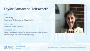 Taylor Samantha Teitsworth, Chemistry, Doctor of Philosophy, May 2021, Advisors: Professor James Cahoon, Dissertation: Design and Realization of a Silicon Nanowire Particulate Photocatalyst for Solar Water Splitting