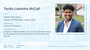 Terika Lakeisha McCall, Health Informatics, Doctor of Philosophy, August 2020, Advisors: Professor Saif Khairat, Dissertation: mHealth for Mental Health: Culturally-tailored Interventions for Managing Anxiety and Depression in African American Women