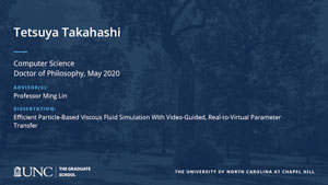 Tetsuya Takahashi, Computer Science, Doctor of Philosophy, May 2020, Advisors: Professor Ming Lin, Dissertation: Efficient Particle-Based Viscous Fluid Simulation With Video-Guided, Real-to-Virtual Parameter Transfer