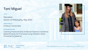 Toni Miguel, Education, Doctor of Philosophy, May 2020, Advisors: Professor Harriet Able, Dissertation: Coaching Preservice Early Childhood Teachers in Evidence-Based Practices for Promoting Young Children's Social-Emotional Competence