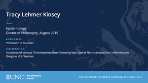 Tracy Lehmer Kinsey, Epidemiology, Doctor of Philosophy, August 2019, Advisors: Professor Til Stürmer, Dissertation: Incidence of Venous Thromboembolism Following New Use of Non-steroidal Anti-inflammatory Drugs in U.S. Women