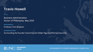 Travis Howell, Business Administration, Doctor of Philosophy, May 2020, Advisors: Professor Chris Bingham, Dissertation: Surrounding the Founder: Examining the Hidden Figures of Entrepreneurship