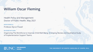 William Oscar Fleming, Health Policy and Management, Doctor of Public Health, May 2021, Advisors: Professor Byron Powell, Dissertation: Organizing The Workforce to Improve Child Well-Being: A Scoping Review and Qualitative Study of Implementation Support Teams
