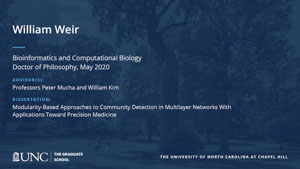 William Weir, Bioinformatics and Computational Biology, Doctor of Philosophy, May 2020, Advisors: Professors Peter Mucha and William Kim, Dissertation: Modularity-based approaches to community detection in multilayer networks with applications toward precision medicine