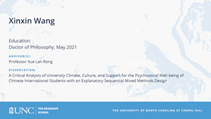 Xinxin Wang, Education, Doctor of Philosophy, May 2021, Advisors: Professor Xue Lan Rong, Dissertation: A Critical Analysis of University Climate, Culture, and Support for the Psychosocial Well-being of Chinese International Students with an Explanatory Sequential Mixed Methods Design