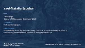 Yael-Natalie Escobar, Toxicology, Doctor of Philosophy, December 2020, Advisors: Professor Ilona Jaspers, Dissertation: Propylene Glycol and Glycerol, the Unlikely Culprits: A Study of the Biological Effects of Electronic Cigarette Generated Aerosols on Airway Epithelial Cells