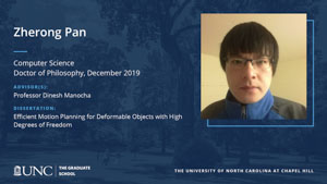 Zherong Pan, Computer Science, Doctor of Philosophy, 19-Dec, Advisors: Professor Dinesh Manocha, Dissertation: Efficient Motion Planning for Deformable Objects with High Degrees of Freedom